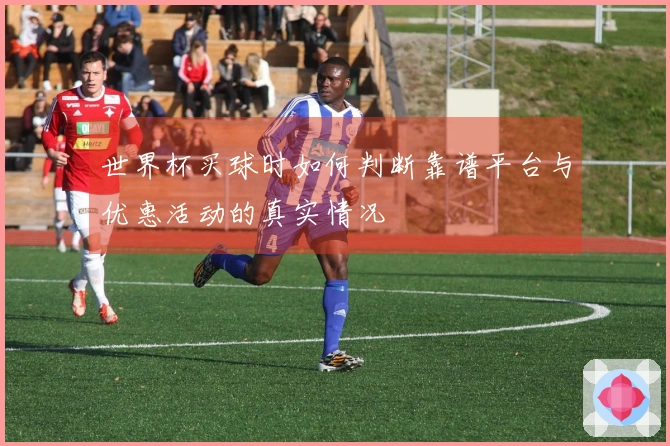 世界杯买球时如何判断靠谱平台与优惠活动的真实情况