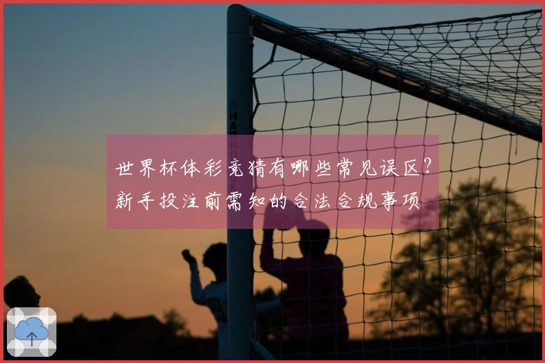世界杯体彩竞猜有哪些常见误区？新手投注前需知的合法合规事项