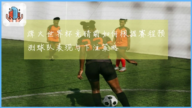 烽火世界杯竞猜前如何根据赛程预测球队表现与下注策略